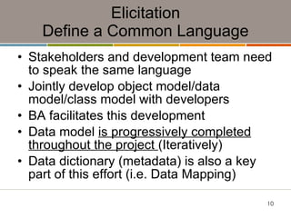 Elicitation Define a Common Language Stakeholders and development team need to speak the same language Jointly develop object model/data model/class model with developers BA facilitates this development Data model  is progressively completed throughout the project  (Iteratively) Data dictionary (metadata) is also a key part of this effort (i.e. Data Mapping) 