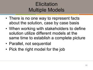 Elicitation Multiple Models There is no one way to represent facts about the solution, case by case basis When working with stakeholders to define solution utilize different models at the same time to establish a complete picture Parallel, not sequential Pick the right model for the job 
