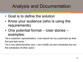 Analysis and Documentation Goal is to define the solution Know your audience (who is using the requirements) One potential format – User stories – examples: “ As a customer representative, I can search for my customers by their first and last name. “ “ As a non-administrative user, I can modify my own schedules but not the schedules of other users.” 