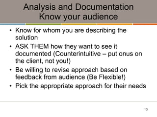 Analysis and Documentation Know your audience Know for whom you are describing the solution ASK THEM how they want to see it documented (Counterintuitive – put onus on the client, not you!) Be willing to revise approach based on feedback from audience (Be Flexible!) Pick the appropriate approach for their needs 