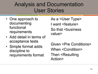 Analysis and Documentation User Stories One approach to documenting functional requirements Add detail in terms of acceptance tests Simple format adds discipline to requirements format As a <User Type> I want <feature> So that <business value> Given <Pre Conditions> When <Condition> Then <Resulting Action> 