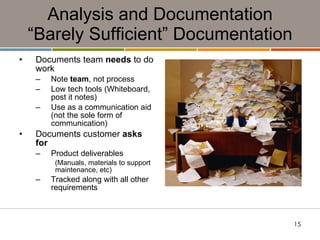 Analysis and Documentation “Barely Sufficient” Documentation Documents team  needs  to do work Note  team , not process Low tech tools (Whiteboard, post it notes) Use as a communication aid (not the sole form of communication) Documents customer  asks for Product deliverables (Manuals, materials to support maintenance, etc) Tracked along with all other  requirements 