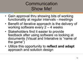Communication Show Me! Gain approval thru showing bits of working functionality at regular intervals - meetings Benefit of iterative approach is the delivery of working software every 2 – 4 weeks Stakeholders find it easier to provide feedback after using software vs looking at documents (Visual and Interative is “name of the game”) Utilize this opportunity to  reflect and adapt  approach and solution design 