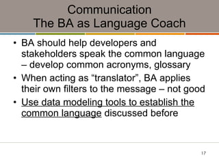 Communication The BA as Language Coach BA should help developers and stakeholders speak the common language – develop common acronyms, glossary When acting as “translator”, BA applies their own filters to the message – not good Use data modeling tools to establish the common language  discussed before  