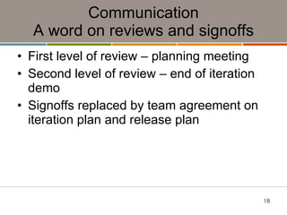 Communication A word on reviews and signoffs First level of review – planning meeting Second level of review – end of iteration demo Signoffs replaced by team agreement on iteration plan and release plan 