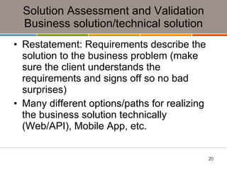 Solution Assessment and Validation Business solution/technical solution Restatement: Requirements describe the solution to the business problem (make sure the client understands the requirements and signs off so no bad surprises) Many different options/paths for realizing the business solution technically (Web/API), Mobile App, etc. 