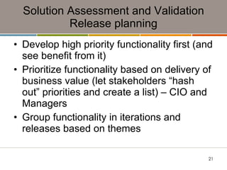 Solution Assessment and Validation Release planning Develop high priority functionality first (and see benefit from it) Prioritize functionality based on delivery of business value (let stakeholders “hash out” priorities and create a list) – CIO and Managers Group functionality in iterations and releases based on themes 