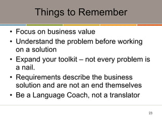 Things to Remember Focus on business value Understand the problem before working on a solution Expand your toolkit – not every problem is a nail. Requirements describe the business solution and are not an end themselves Be a Language Coach, not a translator 