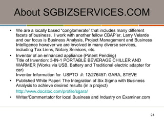 About SGBIZSERVICES.COM We are a locally based “conglomerate” that includes many different facets of business.  I work with another fellow CBAP’er, Larry Velarde and our focus is Business Analysis, Project Management and Business Intelligence however we are involved in many diverse services, including Tax Liens, Notary Services, etc.  Inventor of an enhanced appliance (Patent Pending) Title of Invention: 3-IN-1 PORTABLE BEVERAGE CHILLER AND WARMER (Works via USB, Battery and Traditional electric adapter for car) Inventor Information for  USPTO  #: 12/276457: GARA, STEVE  Published White Paper: The Integration of Six Sigma with Business Analysis to achieve desired results (in a project) http://www.docstoc.com/profile/sgara/ Writer/Commentator for local Business and Industry on Examiner.com 