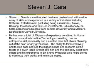Steven J. Gara Steven J. Gara is a multi-faceted business professional with a wide array of skills and experience in a variety of industries including Software, Entertainment (including being a musician), Travel, Banking, Insurance and Tax Lien investments. Educationally, he holds a Bachelor’s Degree from Temple University and a Master’s Degree from Cornell University.   He has over a total of 15 years of experience combined in Human Resources and Information Technology consulting, has an entrepreneurial personality and a creative side that allows “thinking out of the box” for any given issue.  The ability to think creatively and to step back and see the bigger picture and research all the facets of a given issue is what sets him and the company apart from others and his experience in Six Sigma Principles also helps clients to maximize their profits and minimize losses. 