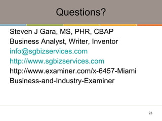 Questions? Steven J Gara, MS, PHR, CBAP Business Analyst, Writer, Inventor [email_address] http://www.sgbizservices.com http://www.examiner.com/x-6457-Miami Business-and-Industry-Examiner 