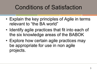 Conditions of Satisfaction Explain the key principles of Agile in terms relevant to “the BA world” Identify agile practices that fit into each of the six knowledge areas of the BABOK Explore how certain agile practices may be appropriate for use in non agile projects. 
