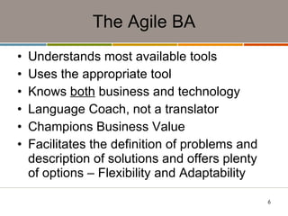The Agile BA Understands most available tools Uses the appropriate tool  Knows  both  business and technology Language Coach, not a translator Champions Business Value Facilitates the definition of problems and description of solutions and offers plenty of options – Flexibility and Adaptability 