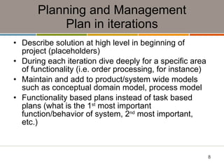 Planning and Management Plan in iterations Describe solution at high level in beginning of project (placeholders) During each iteration dive deeply for a specific area of functionality (i.e. order processing, for instance) Maintain and add to product/system wide models such as conceptual domain model, process model Functionality based plans instead of task based plans (what is the 1 st  most important function/behavior of system, 2 nd  most important, etc.) 