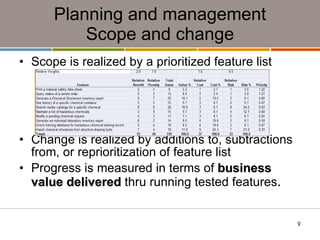 Planning and management Scope and change Scope is realized by a prioritized feature list Change is realized by additions to, subtractions from, or reprioritization of feature list Progress is measured in terms of  business value delivered  thru running tested features . 