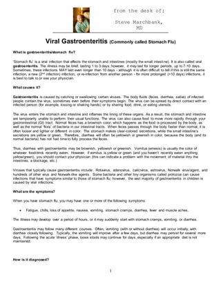 1
from the desk of:
Steve Marchbank,
MD
Viral Gastroenteritis (Commonly called Stomach Flu)
What is gastroenteritis/stomach flu?
‘Stomach flu’ is a viral infection that affects the stomach and intestines (mostly the small intestine). It is also called viral
gastroenteritis. The illness may be brief, lasting 1 to 3 days; however, it may last for longer periods, up to 7-10 days.
Sometimes, these infections MAY last even longer than 10 days - although it is often difficult to tell if this is still the same
infection, a new (2nd infection) infection, or re-infection from another person - for more prolonged (>10 days) infections, it
is best to talk to or see your physician.
What causes it?
Gastroenteritis is caused by catching or swallowing certain viruses. The body fluids (feces, diarrhea, saliva) of infected
people contain the virus, sometimes even before their symptoms begin. The virus can be spread by direct contact with an
infected person (for example, kissing or shaking hands) or by sharing food, drink, or eating utensils.
The virus enters the stomach and intestine and inflames the lining of these organs. As a result, the stomach and intestine
are temporarily unable to perform their usual functions. The virus can also cause food to move more rapidly through your
gastrointestinal (GI) tract. Normal feces has a brownish color, which happens as the food is processed by the body, as
well as the normal ‘flora’ of bacteria in our intestinal tracts. When feces passes through the body faster than normal, it is
often looser and lighter or different in color. The stomach makes clear-colored secretions, while the small intestine’s
secretions are yellow or green. Therefore, diarrhea will often be yellowish or greenish in color, because the body (and its
normal bacteria) has not had time to fully process the feces.
Thus, diarrhea with gastroenteritis may be brownish, yellowish or greenish. Vomitus (emesis) is usually the color of
whatever food/drink recently eaten. However, if vomitus is yellow or green (and you haven’t recently eaten anything
yellow/green), you should contact your physician (this can indicate a problem with the movement of material thru the
intestines, a blockage, etc.)
Viruses that typically cause gastroenteritis include: Rotavirus, adenovirus, calicivirus, astrovirus, Norwalk virus/agent, and
hundreds of other virus and Norwalk-like agents. Some bacteria and other tiny organisms called protozoa can cause
infections that have symptoms similar to those of stomach flu; however, the vast majority of gastroenteritis in children is
caused by viral infections.
What are the symptoms?
When you have stomach flu, you may have one or more of the following symptoms:
 Fatigue, chills, loss of appetite, nausea, vomiting, stomach cramps, diarrhea, fever and muscle aches.
The illness may develop over a period of hours, or it may suddenly start with stomach cramps, vomiting, or diarrhea.
Gastroenteritis may follow many different courses. Often, vomiting (with or without diarrhea) will occur initially, with
diarrhea closely following. Typically, the vomiting will improve after a few days, but diarrhea may persist for several more
days. Following the acute ‘illness’ phase, loose stools may continue for days, especially if an appropriate diet is not
maintained.
How is it diagnosed?
 