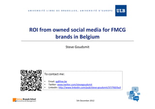 ROI from owned social media for FMCG
                   brands in Belgium
                              Steve Goudsmit




                    To contact me :
•   sg@live.be
•   http://www.linkedin.com/pub/steve-goudsmit/37/760/ba3
•   http://www.twitter.com/stevegoudsmit




                                      June 2012
 
