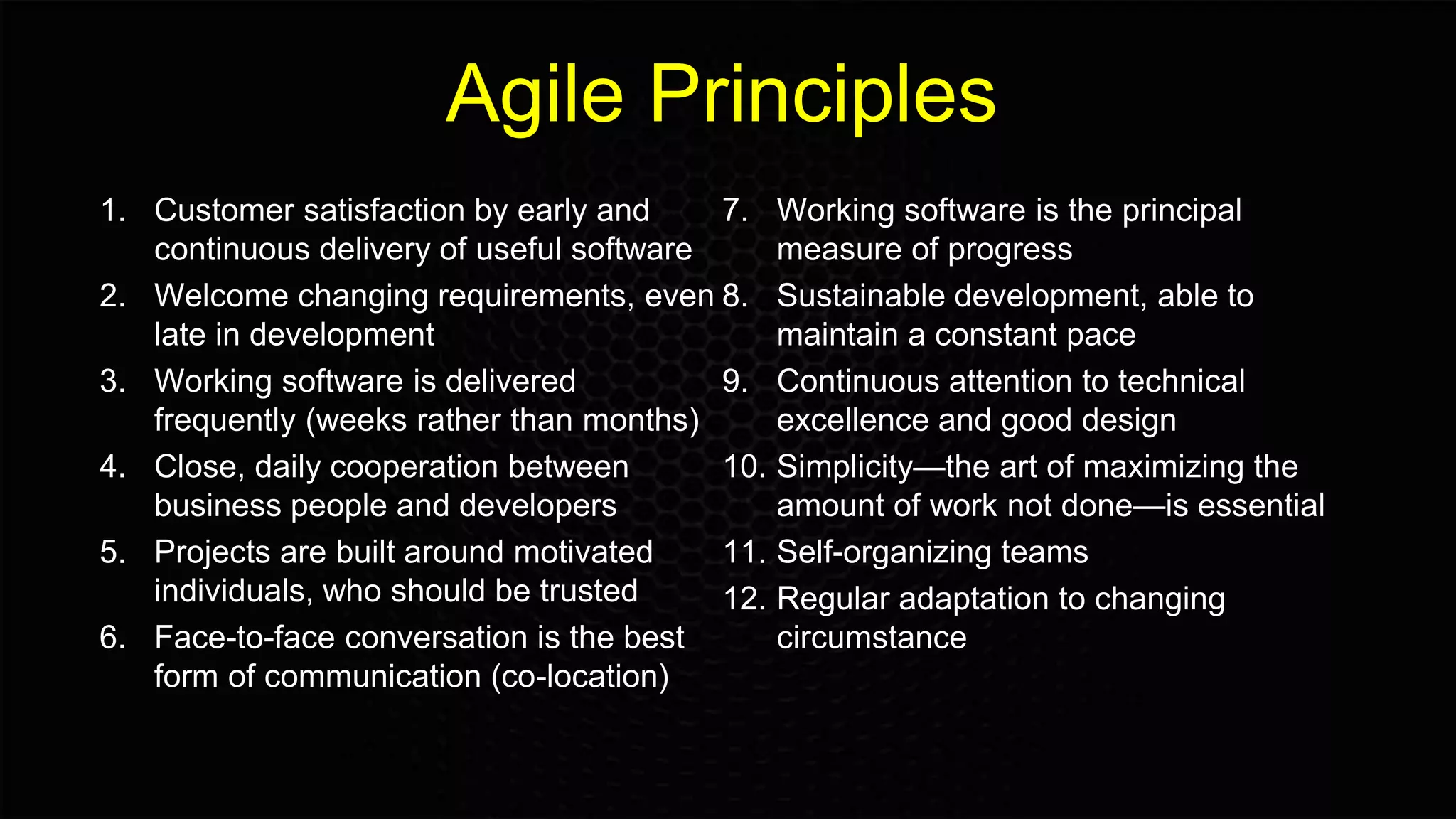 Agile Principles
1. Customer satisfaction by early and
continuous delivery of useful software
2. Welcome changing requirements, even
late in development
3. Working software is delivered
frequently (weeks rather than months)
4. Close, daily cooperation between
business people and developers
5. Projects are built around motivated
individuals, who should be trusted
6. Face-to-face conversation is the best
form of communication (co-location)
7. Working software is the principal
measure of progress
8. Sustainable development, able to
maintain a constant pace
9. Continuous attention to technical
excellence and good design
10. Simplicity—the art of maximizing the
amount of work not done—is essential
11. Self-organizing teams
12. Regular adaptation to changing
circumstance
 