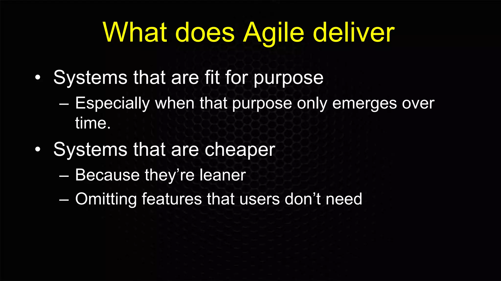 What does Agile deliver
• Systems that are fit for purpose
– Especially when that purpose only emerges over
time.
• Systems that are cheaper
– Because they’re leaner
– Omitting features that users don’t need
 