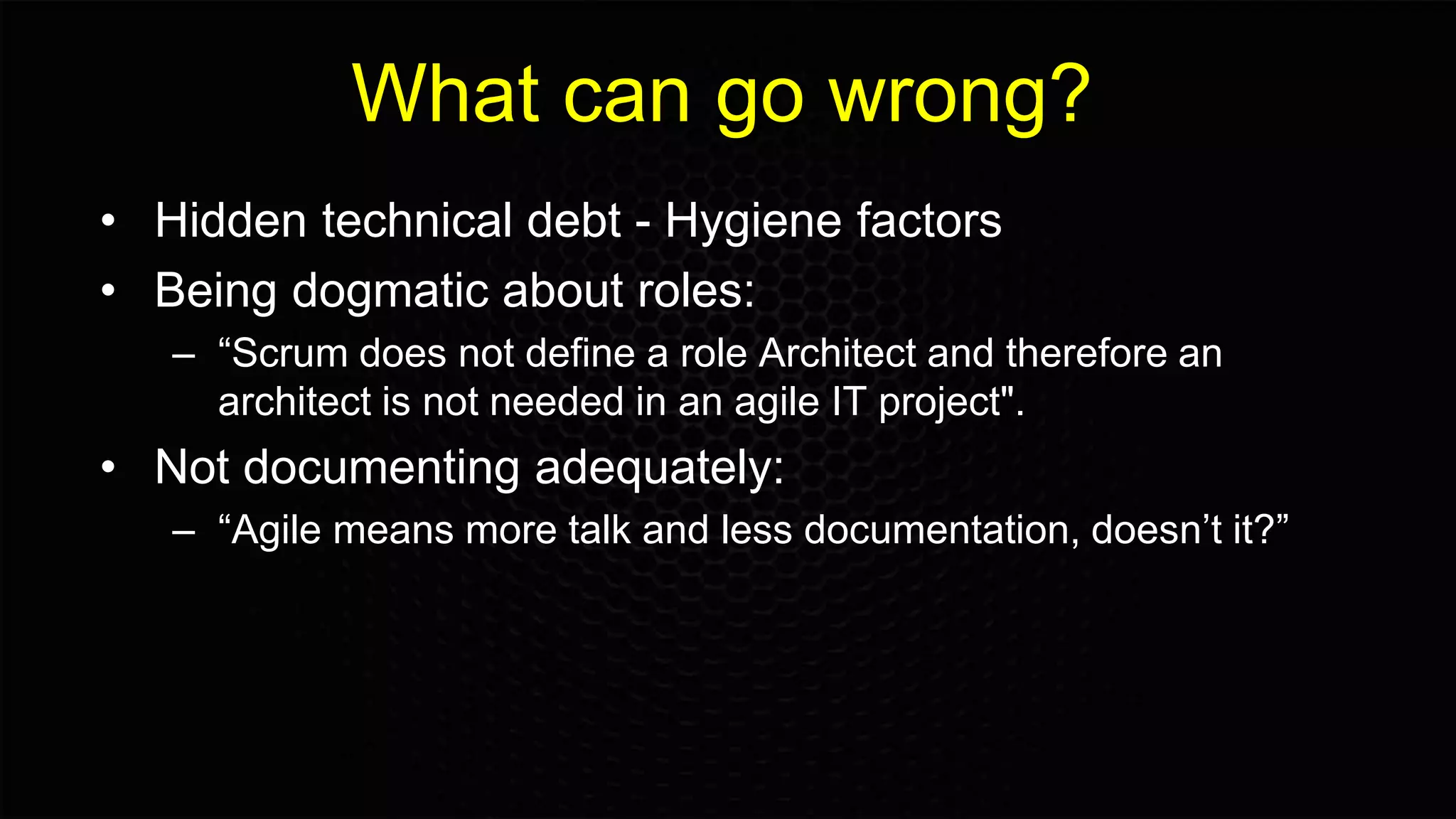What can go wrong?
• Hidden technical debt - Hygiene factors
• Being dogmatic about roles:
– “Scrum does not define a role Architect and therefore an
architect is not needed in an agile IT project".
• Not documenting adequately:
– “Agile means more talk and less documentation, doesn’t it?”
 