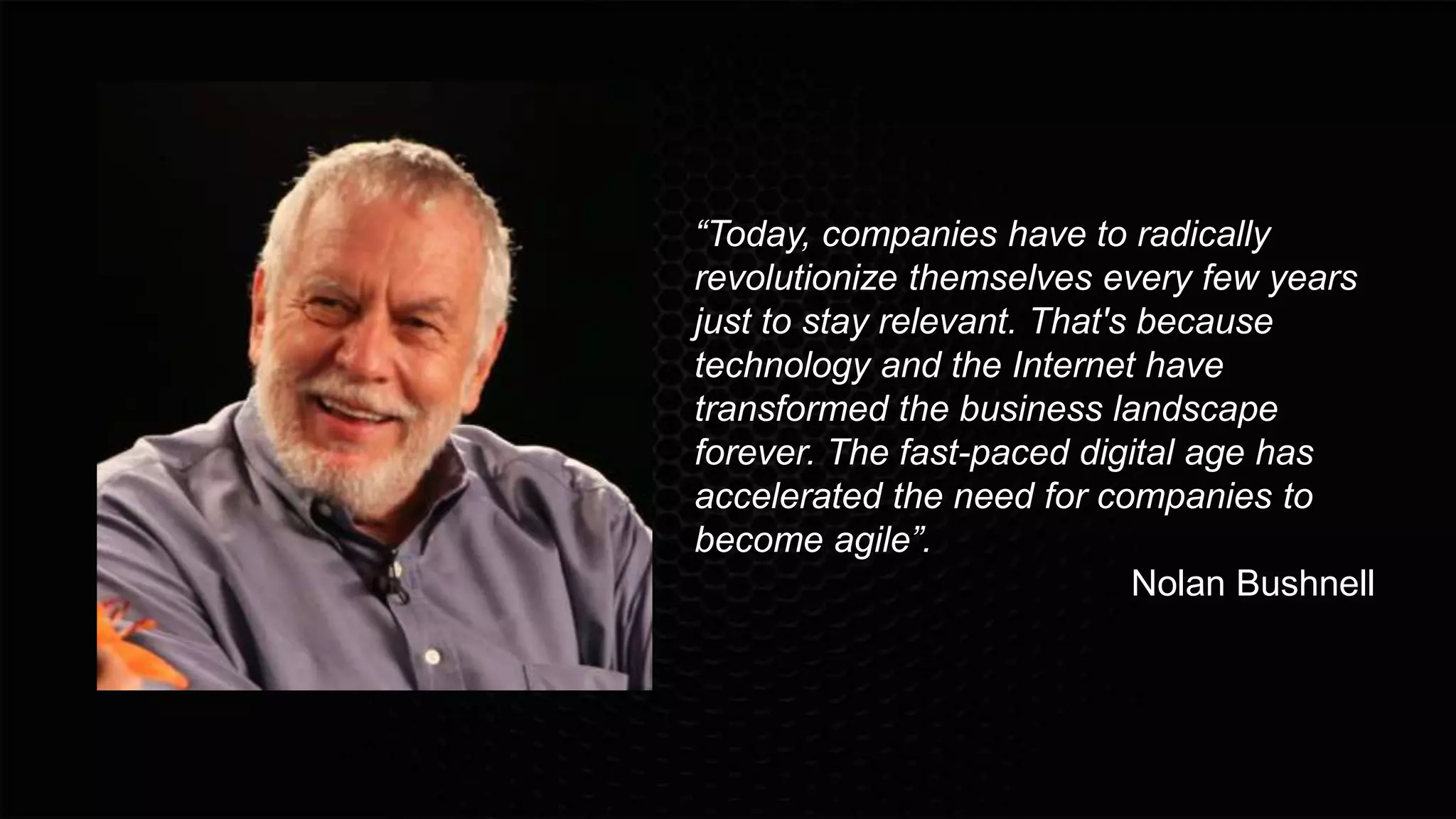 “Today, companies have to radically
revolutionize themselves every few years
just to stay relevant. That's because
technology and the Internet have
transformed the business landscape
forever. The fast-paced digital age has
accelerated the need for companies to
become agile”.
Nolan Bushnell
 