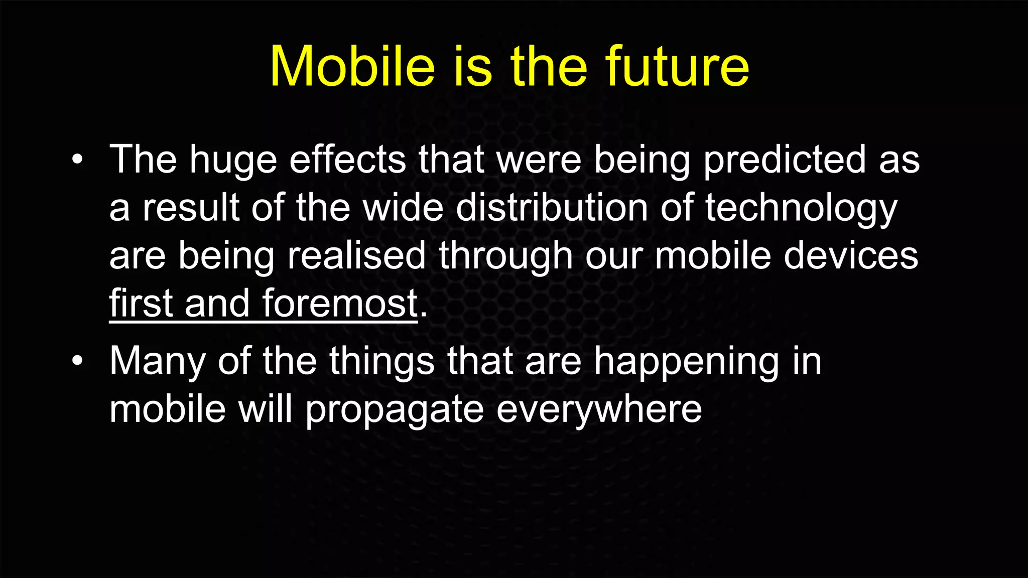 Mobile is the future
• The huge effects that were being predicted as
a result of the wide distribution of technology
are being realised through our mobile devices
first and foremost.
• Many of the things that are happening in
mobile will propagate everywhere
 