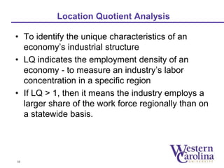 Location Quotient Analysis 
• To identify the unique characteristics of an 
economy’s industrial structure 
• LQ indicates the employment density of an 
economy - to measure an industry’s labor 
concentration in a specific region 
• If LQ > 1, then it means the industry employs a 
larger share of the work force regionally than on 
a statewide basis. 
10 
 