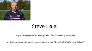 Steve Hale
My philosophy on the development of Grass Roots goalkeepers
My thought processes over 14 years experience of “Steve Hale Goalkeeping School”
 