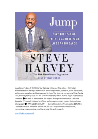 Steve Harvey's Speech Will Make You Wake Up In Life And Take Ac on | Mo va on
Broderick Stephen Harvey is an American television presenter, comedian, actor, broadcaster,
author, game show host and businessman. He hosts The Steve Harvey Morning Show, Family
Feud, Celebrity Family Feud and the Miss Universe compe on. Harvey began his career as a
comedian ⚫we want to men on that this video is an original content of Let's Become
Successful YT channel, it takes a lot of me and energy to create a content that mo vates
other people⚫ •FAIR USE DISCLAIMER• •• Copyright disclaimer Under sec on 107 of the
Copyright Act 1976, allowance is made for "fair use" for purposes such as cri cism,
commen ng, news repor ng, teaching, scholarship and reasearch.
h ps://linktr.ee/ayouta12
1
 
