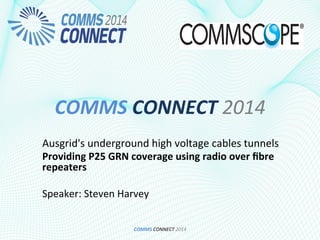 COMMS	
  CONNECT	
  2014	
  
Ausgrid's	
  underground	
  high	
  voltage	
  cables	
  tunnels	
  
Providing	
  P25	
  GRN	
  coverage	
  using	
  radio	
  over	
  ﬁbre	
  
repeaters	
  	
  
	
  
Speaker:	
  Steven	
  Harvey	
  
COMMS	
  CONNECT	
  2014	
  
 