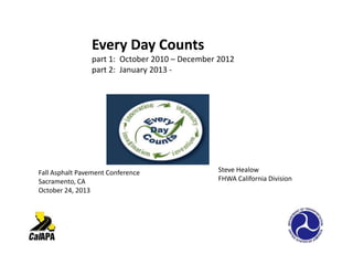 Every Day Counts
part 1: October 2010 – December 2012
part 2: January 2013 -

Fall Asphalt Pavement Conference
Sacramento, CA
October 24, 2013

Steve Healow
FHWA California Division

 