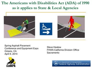 The Americans with Disabilities Act (ADA) of 1990
as it applies to State & Local Agencies
Steve Healow
FHWA California Division Office
Sacramento
Spring Asphalt Pavement
Conference and Equipment Expo
Ontario, CA
April 9, 2014
 