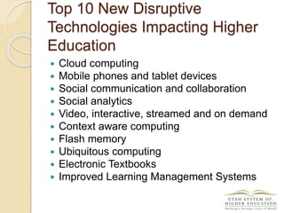 Top 10 New Disruptive
Technologies Impacting Higher
Education
 Cloud computing
 Mobile phones and tablet devices
 Social communication and collaboration
 Social analytics
 Video, interactive, streamed and on demand
 Context aware computing
 Flash memory
 Ubiquitous computing
 Electronic Textbooks
 Improved Learning Management Systems
 