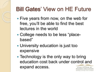 Bill Gates’ View on HE Future
 Five years from now, on the web for
free, you’ll be able to find the best
lectures in the world
 College needs to be less “place-
based”
 University education is just too
expensive
 Technology is the only way to bring
education cost back under control and
expand access.
Bill Gates
 