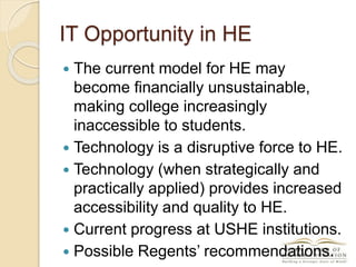 IT Opportunity in HE
 The current model for HE may
become financially unsustainable,
making college increasingly
inaccessible to students.
 Technology is a disruptive force to HE.
 Technology (when strategically and
practically applied) provides increased
accessibility and quality to HE.
 Current progress at USHE institutions.
 Possible Regents’ recommendations.
 