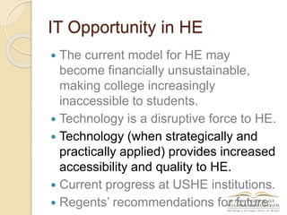 IT Opportunity in HE
 The current model for HE may
become financially unsustainable,
making college increasingly
inaccessible to students.
 Technology is a disruptive force to HE.
 Technology (when strategically and
practically applied) provides increased
accessibility and quality to HE.
 Current progress at USHE institutions.
 Regents’ recommendations for future.
 