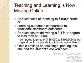 Teaching and Learning is Now
Moving Online
 Reduce costs of teaching to $1000/ credit
hr.
 Learning outcomes comparable to
traditional classroom outcomes.
 Reduce cost of delivering a full four-degree
to less than $13,000.
◦ compared to price of $ 28,000 to $106,000 at the
typical public or private institutions, respectively.
 Obtain savings on, buildings, parking lots
etc. and the student’s convenience.
Clayton Christensen Manuscript: University DNA
 
