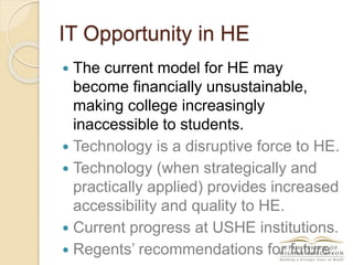 IT Opportunity in HE
 The current model for HE may
become financially unsustainable,
making college increasingly
inaccessible to students.
 Technology is a disruptive force to HE.
 Technology (when strategically and
practically applied) provides increased
accessibility and quality to HE.
 Current progress at USHE institutions.
 Regents’ recommendations for future.
 