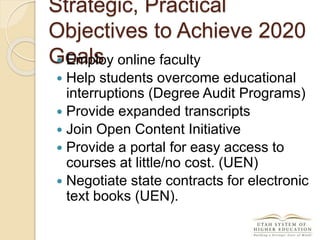 Strategic, Practical
Objectives to Achieve 2020
Goals Employ online faculty
 Help students overcome educational
interruptions (Degree Audit Programs)
 Provide expanded transcripts
 Join Open Content Initiative
 Provide a portal for easy access to
courses at little/no cost. (UEN)
 Negotiate state contracts for electronic
text books (UEN).
 