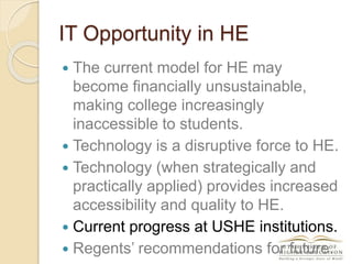 IT Opportunity in HE
 The current model for HE may
become financially unsustainable,
making college increasingly
inaccessible to students.
 Technology is a disruptive force to HE.
 Technology (when strategically and
practically applied) provides increased
accessibility and quality to HE.
 Current progress at USHE institutions.
 Regents’ recommendations for future.
 