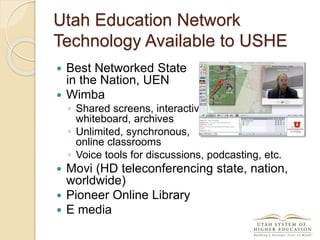 Utah Education Network
Technology Available to USHE
 Best Networked State
in the Nation, UEN
 Wimba
◦ Shared screens, interactive
whiteboard, archives
◦ Unlimited, synchronous,
online classrooms
◦ Voice tools for discussions, podcasting, etc.
 Movi (HD teleconferencing state, nation,
worldwide)
 Pioneer Online Library
 E media
 