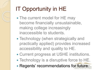 IT Opportunity in HE
 The current model for HE may
become financially unsustainable,
making college increasingly
inaccessible to students.
 Technology (when strategically and
practically applied) provides increased
accessibility and quality to HE.
 Current progress at USHE institutions.
 Technology is a disruptive force to HE.
 Regents’ recommendations for future.
 