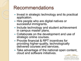 Recommendations
 Invest in strategic technology and its practical
application.
 Hire people who are digital natives or
successful immigrants.
 Include technology and student achievement
in campus master plans.
 Collaborate on the development and use of
strategic online courses.
 Provide financial & RPT incentives for
providing higher-quality, technologically
delivered courses and services.
 Take advantage of the national open content,
cloud and software initiatives.
 