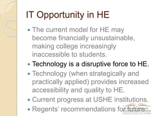 IT Opportunity in HE
 The current model for HE may
become financially unsustainable,
making college increasingly
inaccessible to students.
 Technology is a disruptive force to HE.
 Technology (when strategically and
practically applied) provides increased
accessibility and quality to HE.
 Current progress at USHE institutions.
 Regents’ recommendations for future.
 