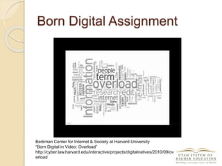 Berkman Center for Internet & Society at Harvard University
“Born Digital in Video: Overload”
http://cyber.law.harvard.edu/interactive/projects/digitalnatives/2010/09/ov
erload
Born Digital Assignment
 