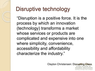 Disruptive technology
“Disruption is a positive force. It is the
process by which an innovation
(technology) transforms a market
whose services or products are
complicated and expensive into one
where simplicity, convenience,
accessibility and affordability
characterize the industry.”
Clayton Christensen: Disrupting Class
 