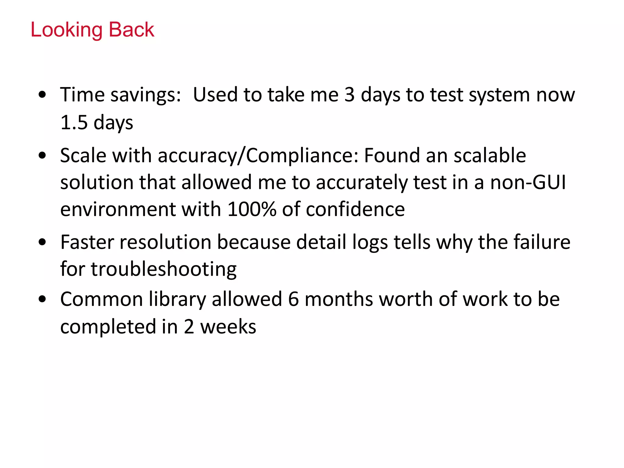 Looking Back
• Time savings: Used to take me 3 days to test system now
1.5 days
• Scale with accuracy/Compliance: Found an scalable
solution that allowed me to accurately test in a non-GUI
environment with 100% of confidence
• Faster resolution because detail logs tells why the failure
for troubleshooting
• Common library allowed 6 months worth of work to be
completed in 2 weeks
 