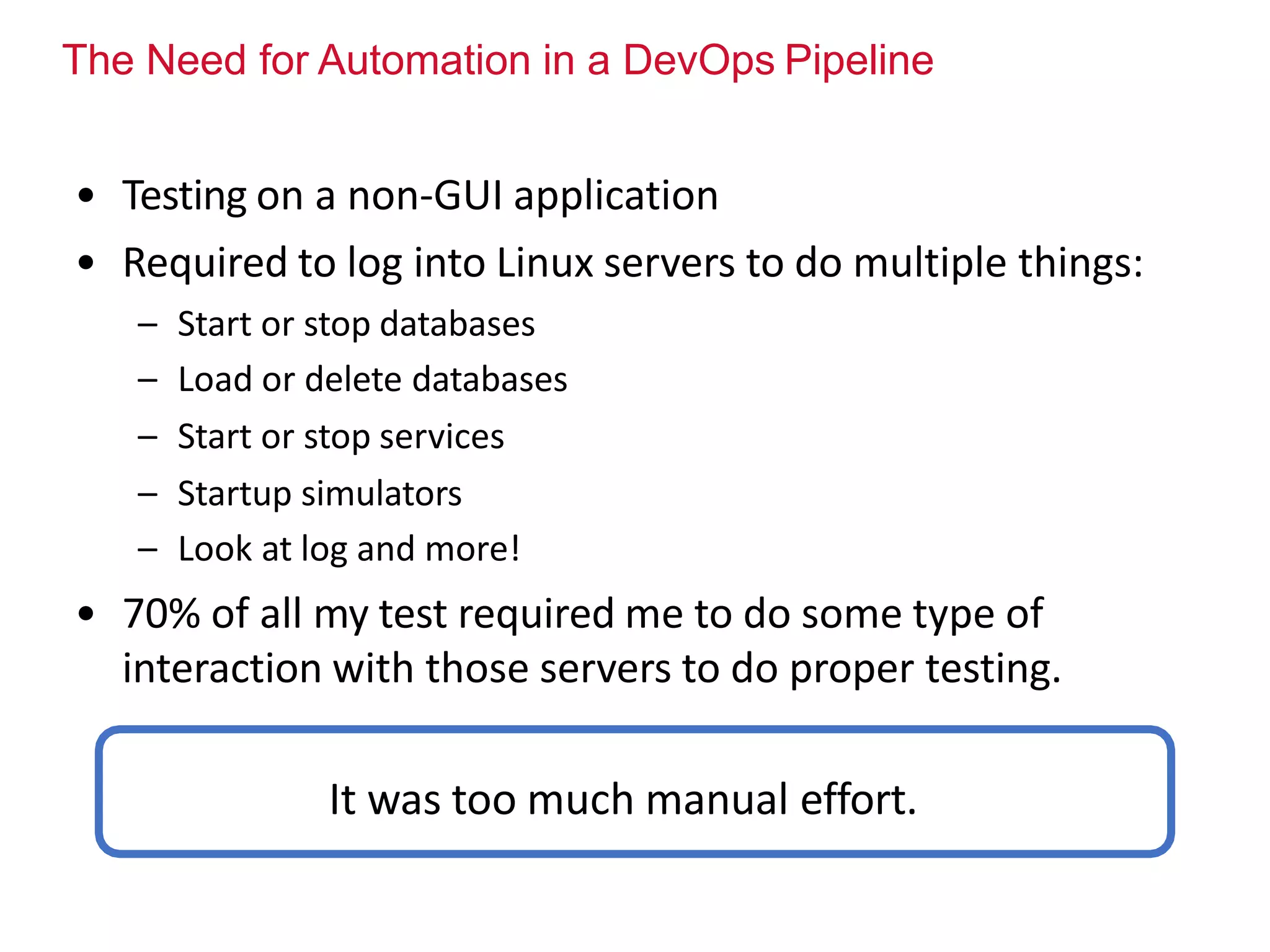 The Need for Automation in a DevOps Pipeline
• Testing on a non-GUI application
• Required to log into Linux servers to do multiple things:
– Start or stop databases
– Load or delete databases
– Start or stop services
– Startup simulators
– Look at log and more!
• 70% of all my test required me to do some type of
interaction with those servers to do proper testing.
It was too much manual effort.
 