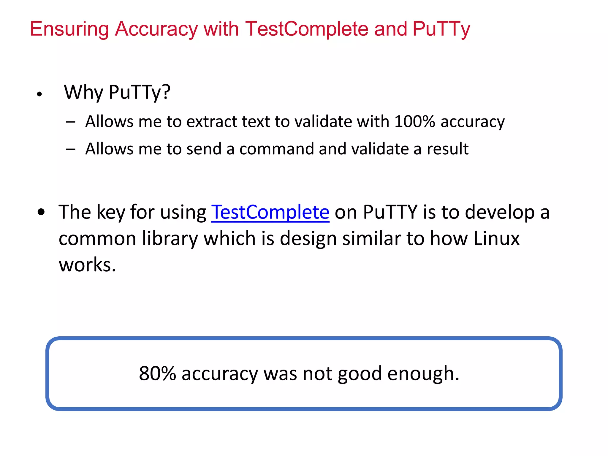 Ensuring Accuracy with TestComplete and PuTTy
• Why PuTTy?
– Allows me to extract text to validate with 100% accuracy
– Allows me to send a command and validate a result
• The key for using TestComplete on PuTTY is to develop a
common library which is design similar to how Linux
works.
80% accuracy was not good enough.
 