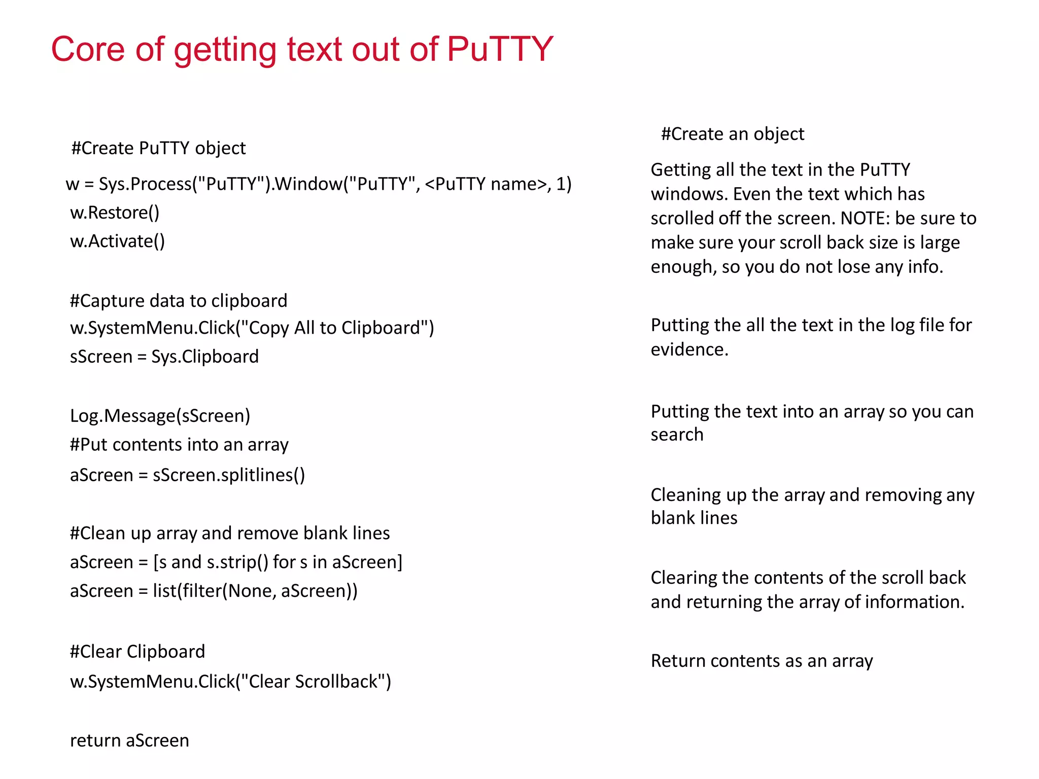 Core of getting text out of PuTTY
#Create PuTTY object
w = Sys.Process("PuTTY").Window("PuTTY", <PuTTY name>, 1)
w.Restore()
w.Activate()
#Capture data to clipboard
w.SystemMenu.Click("Copy All to Clipboard")
sScreen = Sys.Clipboard
Log.Message(sScreen)
#Put contents into an array
aScreen = sScreen.splitlines()
#Clean up array and remove blank lines
aScreen = [s and s.strip() for s in aScreen]
aScreen = list(filter(None, aScreen))
#Clear Clipboard
w.SystemMenu.Click("Clear Scrollback")
return aScreen
#Create an object
Getting all the text in the PuTTY
windows. Even the text which has
scrolled off the screen. NOTE: be sure to
make sure your scroll back size is large
enough, so you do not lose any info.
Putting the all the text in the log file for
evidence.
Putting the text into an array so you can
search
Cleaning up the array and removing any
blank lines
Clearing the contents of the scroll back
and returning the array of information.
Return contents as an array
 